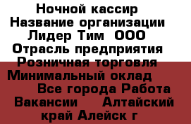 Ночной кассир › Название организации ­ Лидер Тим, ООО › Отрасль предприятия ­ Розничная торговля › Минимальный оклад ­ 25 000 - Все города Работа » Вакансии   . Алтайский край,Алейск г.